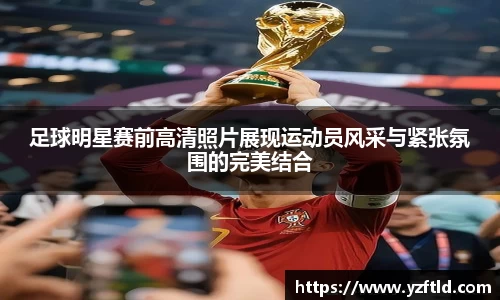 足球明星赛前高清照片展现运动员风采与紧张氛围的完美结合
